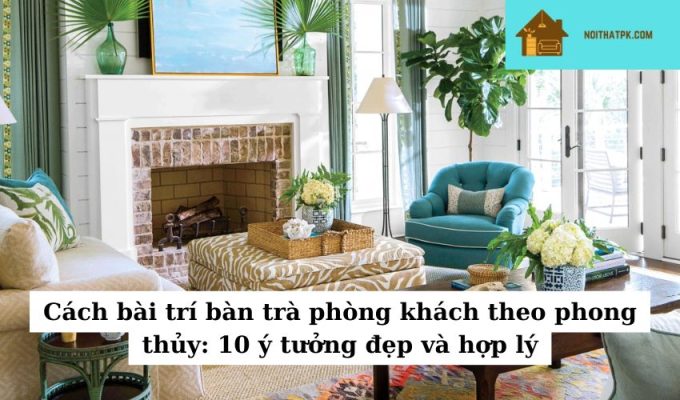 Cách bài trí bàn trà phòng khách theo phong thủy: 10 ý tưởng đẹp và hợp lý