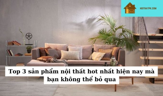 Top 3 sản phẩm nội thất hot nhất hiện nay mà bạn không thể bỏ qua